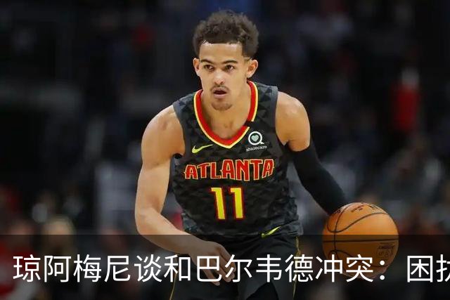琼阿梅尼谈和巴尔韦德冲突：困扰我的是虚假报道，我们之间没问题